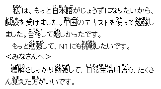 テキスト ボックス: 私(わたし)は、もっと日本語(にほんご)がじょうずになりたいから、試験(しけん)を受(う)けました。中国(ちゅうごく)のテキストを使(つか)って勉強(べんきょう)しました。合格(ごうかく)して嬉(うれ)しかったです。
もっと勉強(べんきょう)して、Ｎ１にも挑戦(ちょうせん)したいです。
＜みなさんへ＞
　聴(ちょう)解(かい)をしっかり勉強(べんきょう)して、日常(にちじょう)生活用語(せいかつようご)も、たくさん覚(おぼ)えた方(ほう)がいいです。
